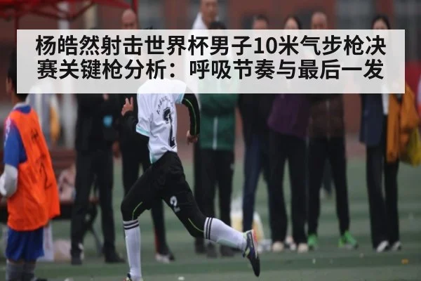 杨皓然射击世界杯男子10米气步枪决赛关键枪分析：呼吸节奏与最后一发